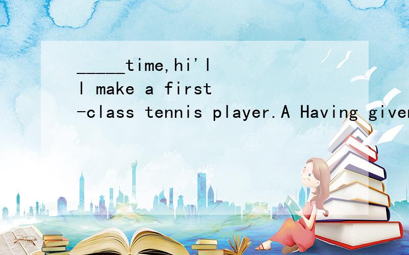 _____time,hi'll make a first-class tennis player.A Having given B .To give C .Giving D,Give