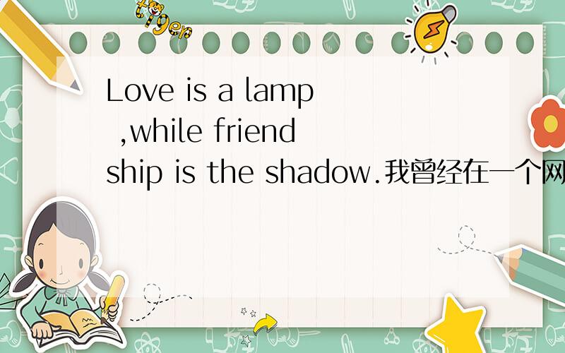 Love is a lamp ,while friendship is the shadow.我曾经在一个网站上看过,这是我觉得一句很有味道的话,但是下面还有一句,请问有人知道么.