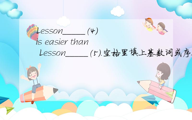 Lesson_____(4)is easier than Lesson_____(5).空格里填上基数词或序数词,词数不限.Lesson____(4)is easier than Lesson____(5).But____(2)Lesson is the easiest of the first____(5).