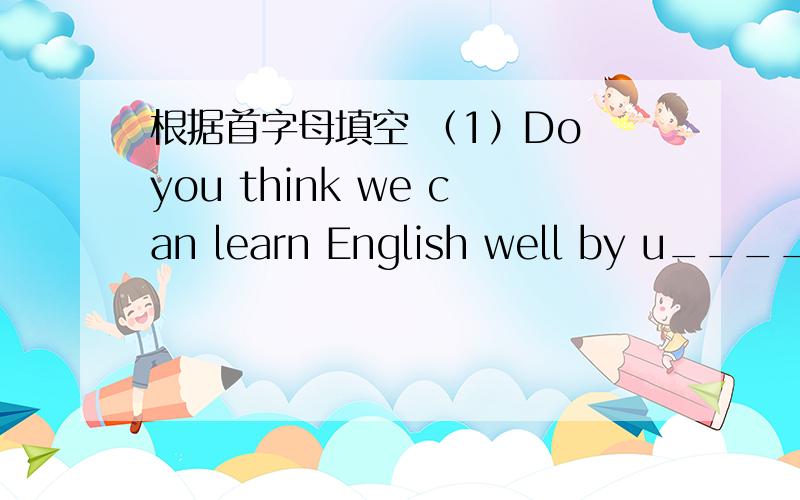 根据首字母填空 （1）Do you think we can learn English well by u_______ English.（2）If you join the English club ,you can get lots of p________________.