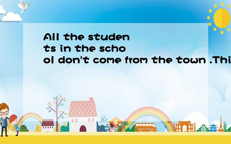 All the students in the school don't come from the town .This sentence means__.A.some students in the school come from the townB.None of the students in the school come from the town
