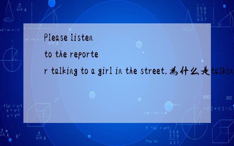 Please listen to the reporter talking to a girl in the street.为什么是talking?如题