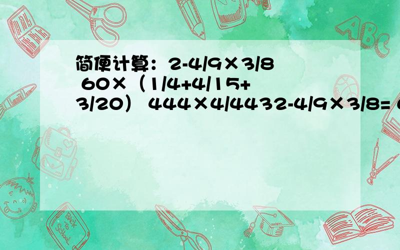 简便计算：2-4/9×3/8 60×（1/4+4/15+3/20） 444×4/4432-4/9×3/8= 60×（1/4+4/15+3/20）= 444×4/443=