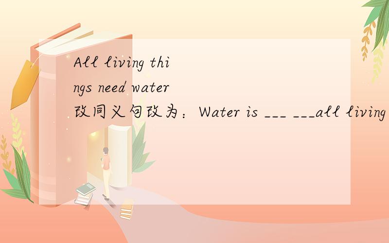All living things need water改同义句改为：Water is ___ ___all living things1L我们没学过被动态= =虽然我学过但是我们的教材无...