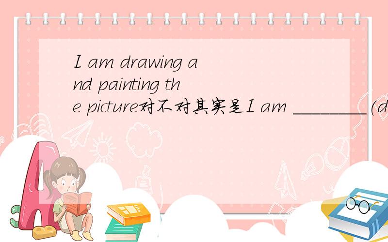 I am drawing and painting the picture对不对其实是I am ________(draw)and_______________(paint)the picture.适当形式填空