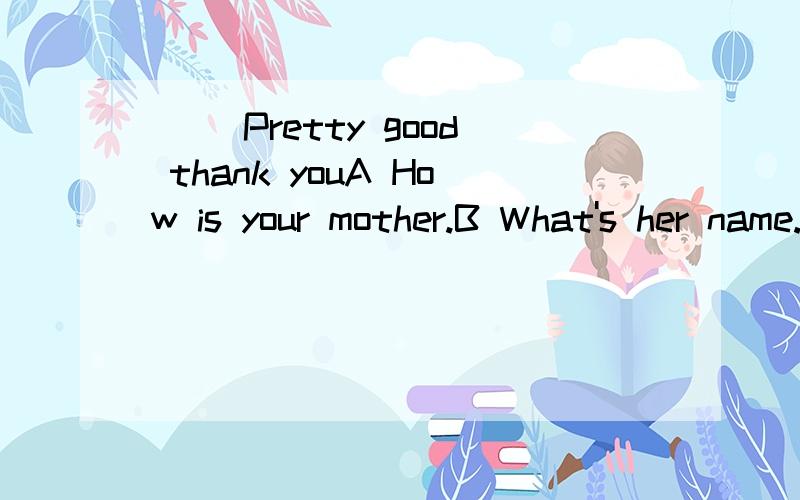 () Pretty good thank youA How is your mother.B What's her name.C.What's her telephone number.D.Who is she
