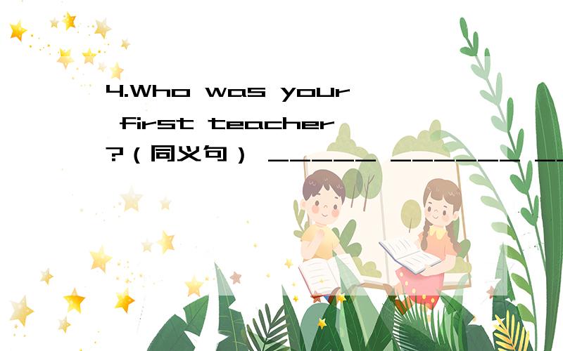 4.Who was your first teacher?（同义句） _____ ______ ______ ______ _____your first teacher?