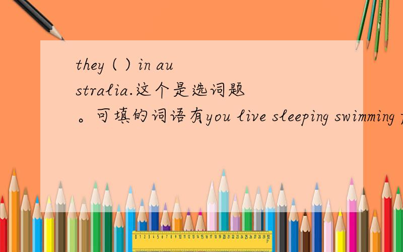 they ( ) in australia.这个是选词题。可填的词语有you live sleeping swimming fast