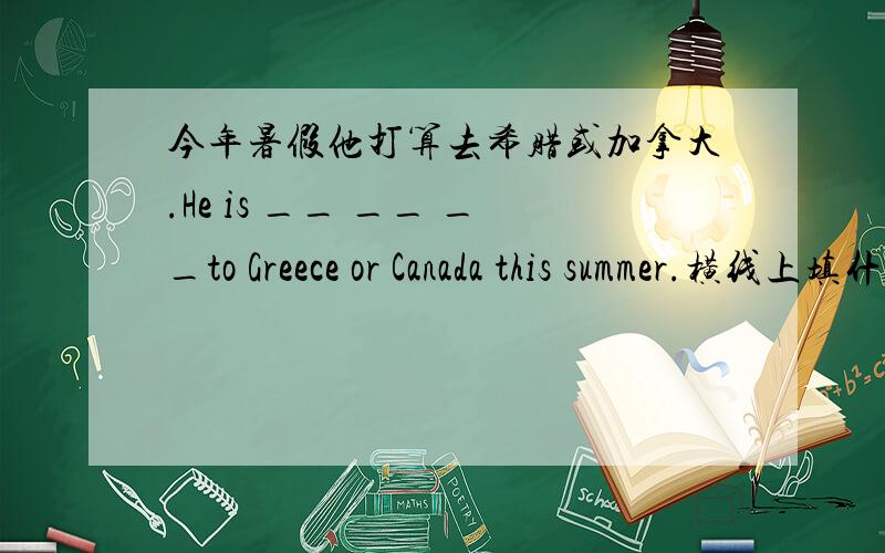 今年暑假他打算去希腊或加拿大.He is __ __ __to Greece or Canada this summer.横线上填什么,为什么?