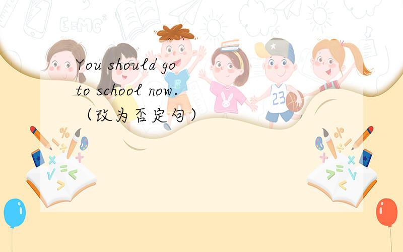 You should go to school now.（改为否定句）