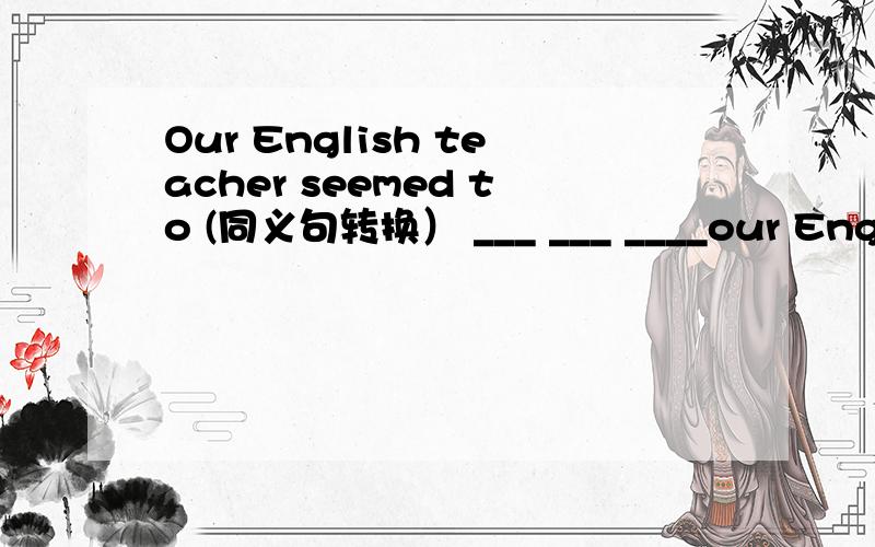 Our English teacher seemed to (同义句转换） ___ ___ ____our English teacher changed a lot.