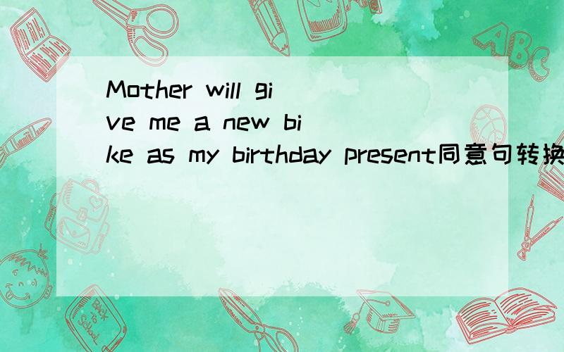 Mother will give me a new bike as my birthday present同意句转换 A new bike ( ) ( ) ( ) ( ) me as my birthday present