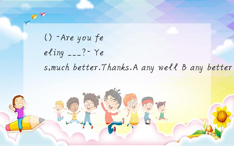 () -Are you feeling ___?- Yes,much better.Thanks.A any well B any better C quite better D quite good