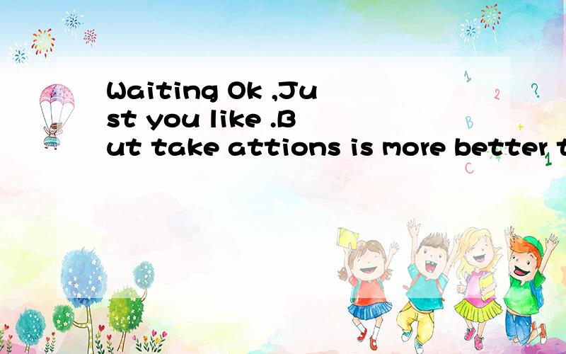 Waiting Ok ,Just you like .But take attions is more better than waiting.Time will improve it.中Waiting Ok ,Just you like .But take attions is more better than waiting.Time will improve it.的中文是什么?