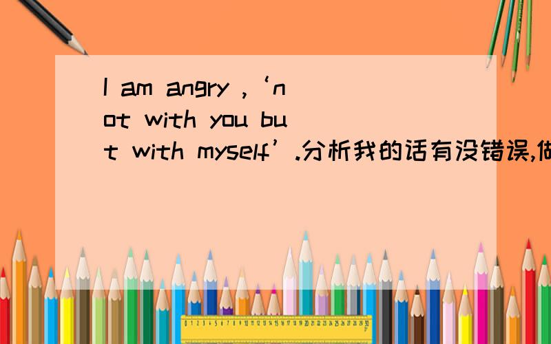 I am angry ,‘not with you but with myself’.分析我的话有没错误,做详细的分析句子,请配合!