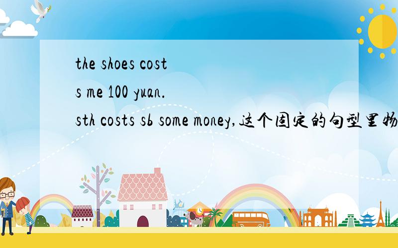 the shoes costs me 100 yuan.sth costs sb some money,这个固定的句型里物是主语,不论单复数cost