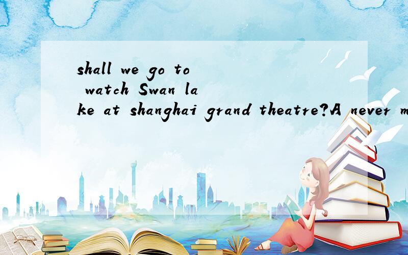 shall we go to watch Swan lake at shanghai grand theatre?A never mind B of course C yes,you shall D that's great 选什么 为什么