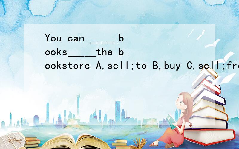 You can _____books_____the bookstore A,sell;to B,buy C,sell;from D,buy;to我不懂sell,buy,from,to 这四个词怎么用,用在哪里?哪个位置,请大师们指教!