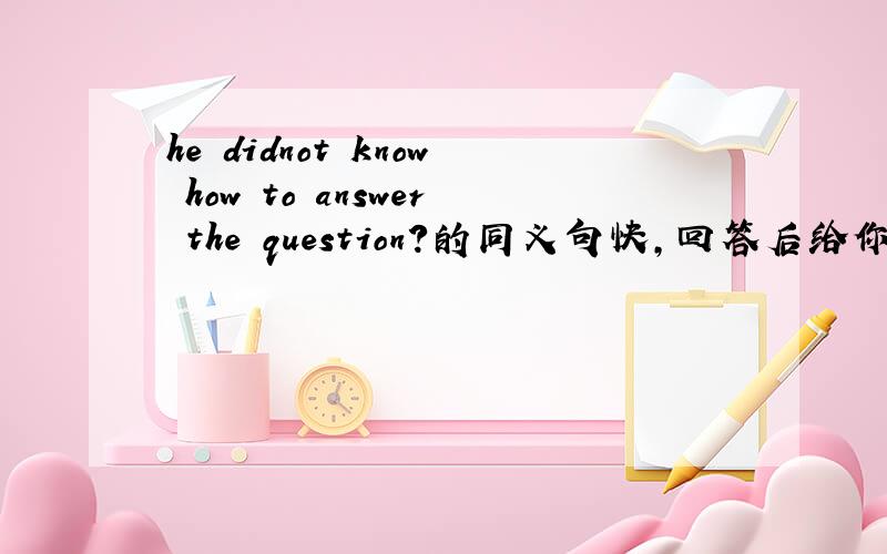he didnot know how to answer the question?的同义句快,回答后给你分