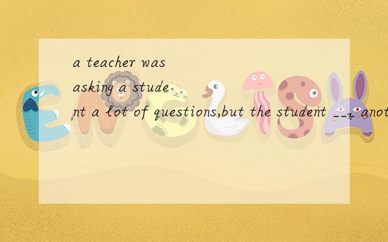 a teacher was asking a student a lot of questions,but the student ___ another any of them.the teather then decided to ask him some very easy questions so that he could get ___ of them right.