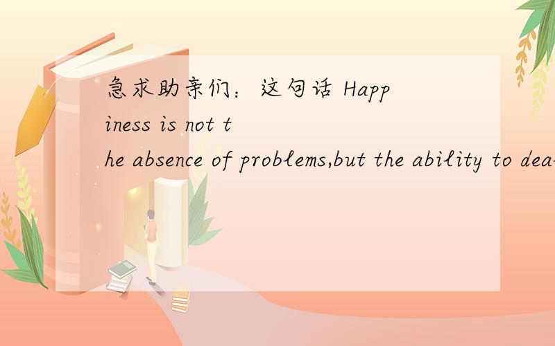 急求助亲们：这句话 Happiness is not the absence of problems,but the ability to deal with them.