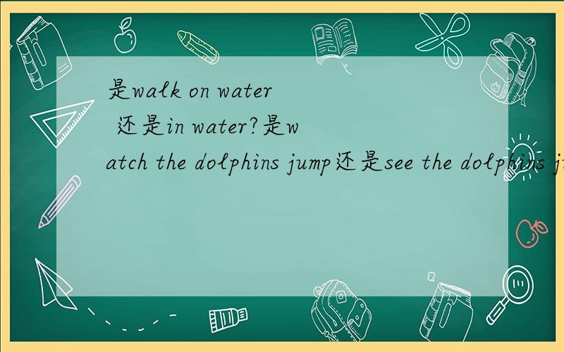 是walk on water 还是in water?是watch the dolphins jump还是see the dolphins jump?是完形填空上的