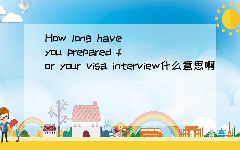 How long have you prepared for your visa interview什么意思啊