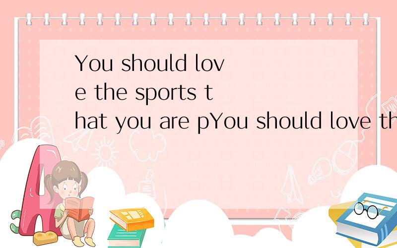 You should love the sports that you are pYou should love the sports that you are p_______
