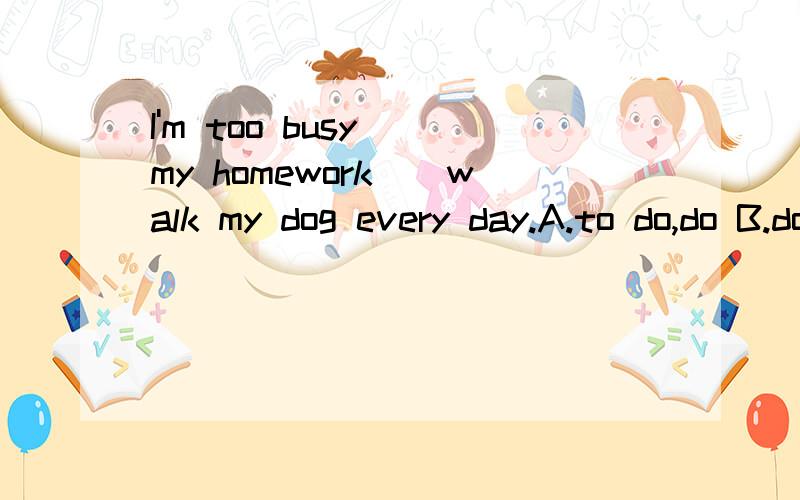 I'm too busy__my homework__walk my dog every day.A.to do,do B.doing,do C.to do./ D.doing,/