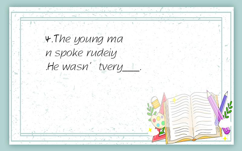 4.The young man spoke rudeiy.He wasn’tvery___.
