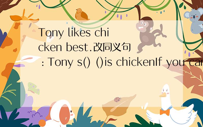 Tony likes chicken best.改同义句：Tony s() ()is chickenIf you can swim well You can join the swimming club改同义句：If you can swim well.You()()inthe swimming club