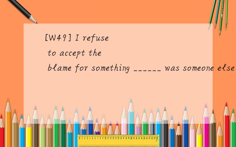 [W49] I refuse to accept the blame for something ______ was someone else's fault.A.who B.that C.as D.what 翻译并且分析.
