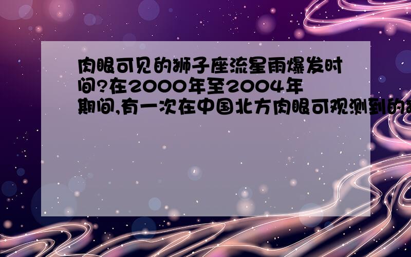 肉眼可见的狮子座流星雨爆发时间?在2000年至2004年期间,有一次在中国北方肉眼可观测到的狮子座流星雨,是那一年那个月?谢谢!请注意！我想知道的是历史事件。因为我在2000年至2004年上大学