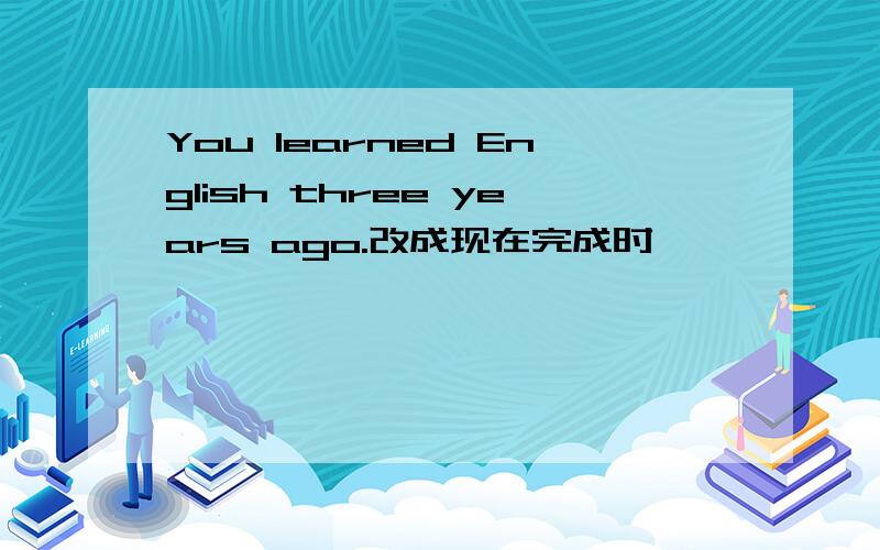 You learned English three years ago.改成现在完成时,