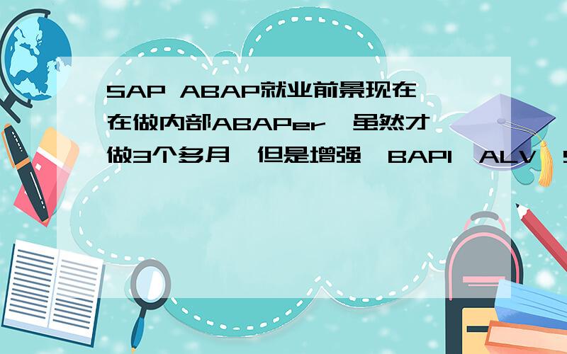 SAP ABAP就业前景现在在做内部ABAPer,虽然才做3个多月,但是增强、BAPI、ALV、SMARTFORM都还是比较熟练的了,可以独自完成各模块的开发需求和单体测试.不知道这种水平出来找得到合适的工作不?薪