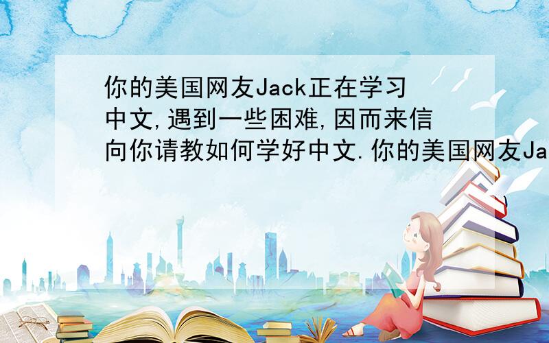你的美国网友Jack正在学习中文,遇到一些困难,因而来信向你请教如何学好中文.你的美国网友Jack正在学习中文,遇到一些困难,因而来信向你请教如何学好中文.请根据下列要点提示,给Jack写一封