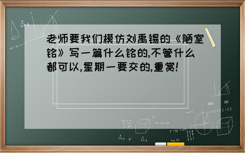 老师要我们模仿刘禹锡的《陋室铭》写一篇什么铭的,不管什么都可以,星期一要交的,重赏!
