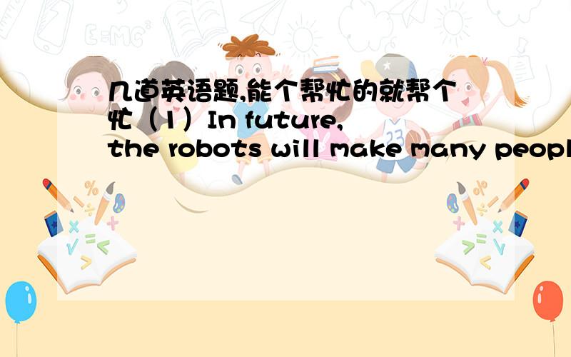 几道英语题,能个帮忙的就帮个忙（1）In future,the robots will make many people lose their jobs.(同义句转换）           In future,the robots will _____ ______ ______ ______many people to work.             (2)The temperature is 37