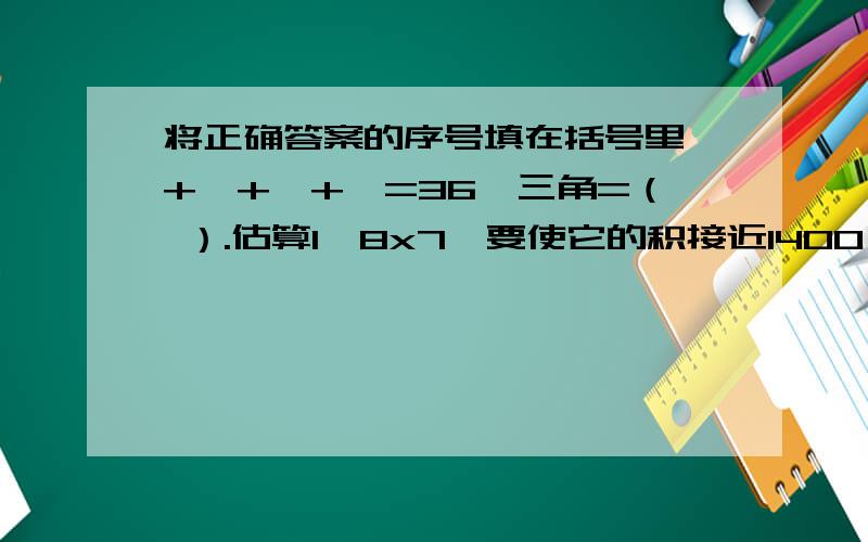 将正确答案的序号填在括号里△+△+△+△=36,三角=（ ）.估算1□8x7,要使它的积接近1400,□里应该填（ ）