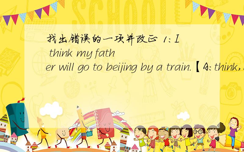 找出错误的一项并改正 1：I think my father will go to beijing by a train.【A:think,B:go,C:by a ,D:train下面划横线】 2：How long is it from Tianjing to Shijiazhuang?【A:long B:it C:to同上】 3：Most student ride to school in our