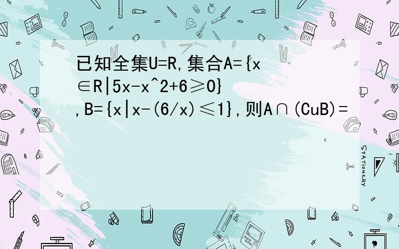 已知全集U=R,集合A={x∈R|5x-x^2+6≥0},B={x|x-(6/x)≤1},则A∩(CuB)=