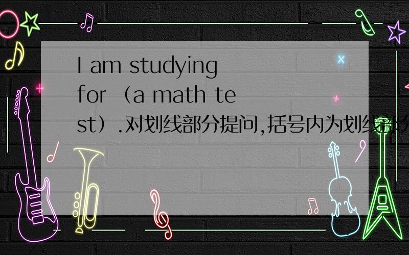 I am studying for （a math test）.对划线部分提问,括号内为划线部分