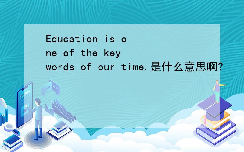 Education is one of the key words of our time.是什么意思啊?