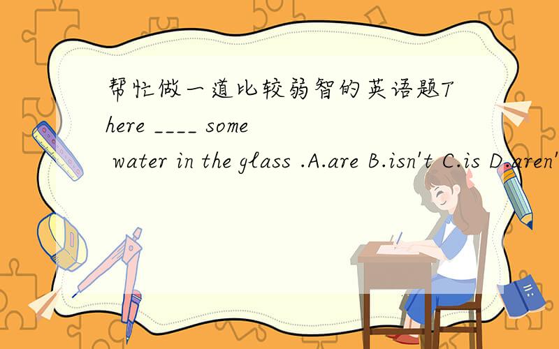 帮忙做一道比较弱智的英语题There ____ some water in the glass .A.are B.isn't C.is D.aren't选A还是C,说明理由那那个some为什么可以修饰不可数名词呢?