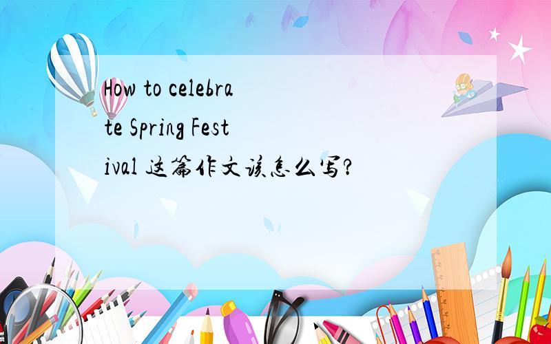 How to celebrate Spring Festival 这篇作文该怎么写?