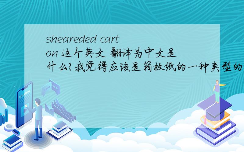 sheareded carton 这个英文 翻译为中文是什么?我觉得应该是箱板纸的一种类型的名称,求高手解答拜托各位