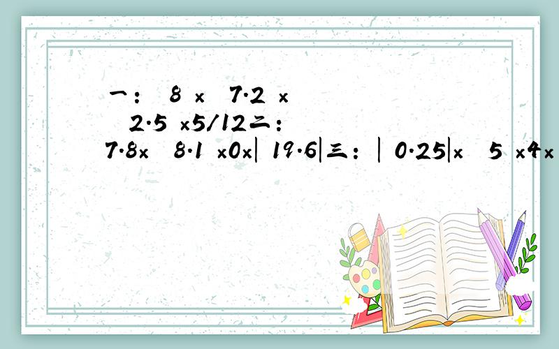 一：﹙﹣8﹚×﹙﹣7.2﹚×﹙﹣2.5﹚×5/12二：﹣7.8×﹙﹣8.1﹚×0×|﹣19.6|三：﹣|﹣0.25|×﹙﹣5﹚×4×﹙﹣1/25﹚