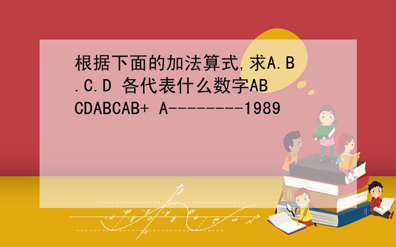 根据下面的加法算式,求A.B.C.D 各代表什么数字ABCDABCAB+ A--------1989