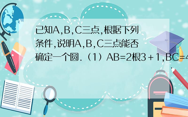 已知A,B,C三点,根据下列条件,说明A,B,C三点能否确定一个圆.（1）AB=2根3＋1,BC=4根3,AC=2根3－1；（2）AB=AC=10,BC=12.若能，求出圆的半径；若不能，请说明理由。