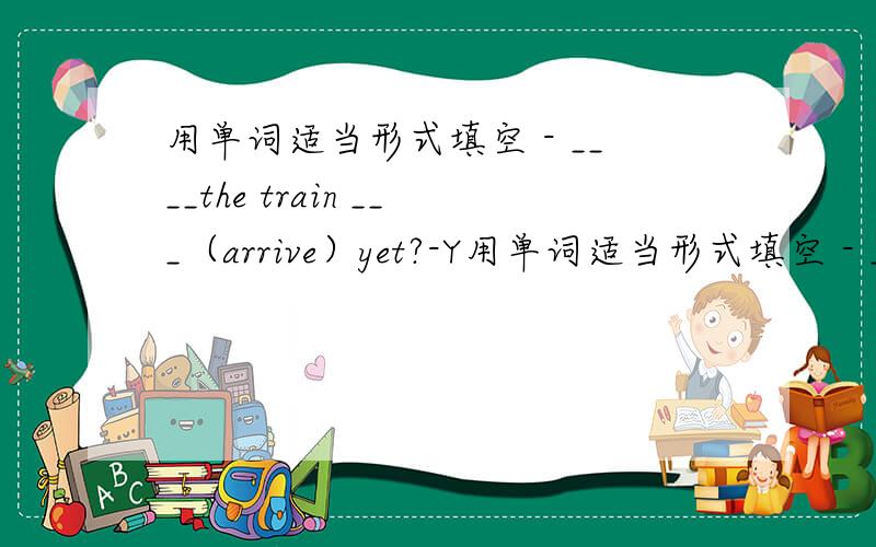 用单词适当形式填空 - ____the train ___（arrive）yet?-Y用单词适当形式填空 - ____the train ___（arrive）yet?-Yes,it___（arrive）ten minutes ago